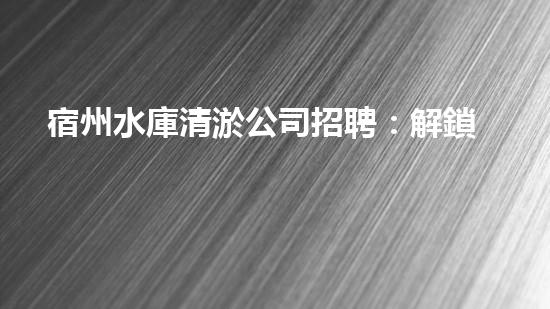 宿州水庫清淤公司招聘：解鎖水域奇跡，加入我們！